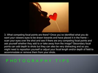 P H O T O G R A P H Y T I P S
3. What competing focal points are there? Once you’ve identified what you do
want your viewers eyes to be drawn towards and have placed it in the frame –
scan your eyes over the shot and see if there are any competing focal points and
ask yourself whether they add to or take away from the image? Secondary focal
points can add depth to shots but they can also be very distracting and so you
might need to reposition yourself or adjust your focal length and/or depth of field to
accommodate or remove them from your shots.
 