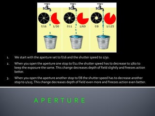 A P E R T U R E
1. We start with the aperture set to f/16 and the shutter speed to 1/30.
2. When you open the aperture one stop to f/11 the shutter speed has to decrease to 1/60 to
keep the exposure the same.This change decreases depth of field slightly and freezes action
better.
3. When you open the aperture another stop to f/8 the shutter speed has to decrease another
stop to 1/125.This change decreases depth of field even more and freezes action even better.
 
