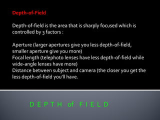 D E P T H of F I E L D
Depth-of-Field
Depth-of-field is the area that is sharply focused which is
controlled by 3 factors :
Aperture (larger apertures give you less depth-of-field,
smaller aperture give you more)
Focal length (telephoto lenses have less depth-of-field while
wide-angle lenses have more)
Distance between subject and camera (the closer you get the
less depth-of-field you'll have.
 