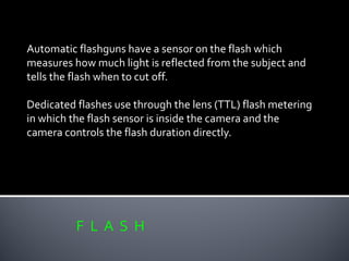 F L A S H
Automatic flashguns have a sensor on the flash which
measures how much light is reflected from the subject and
tells the flash when to cut off.
Dedicated flashes use through the lens (TTL) flash metering
in which the flash sensor is inside the camera and the
camera controls the flash duration directly.
 