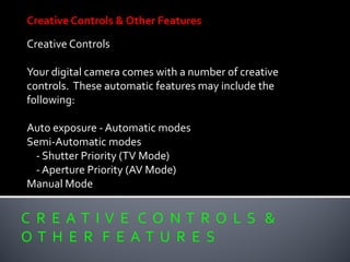 C R E A T I V E C O N T R O L S &
O T H E R F E A T U R E S
Creative Controls & Other Features
Creative Controls
Your digital camera comes with a number of creative
controls. These automatic features may include the
following:
Auto exposure - Automatic modes
Semi-Automatic modes
- Shutter Priority (TV Mode)
- Aperture Priority (AV Mode)
Manual Mode
 