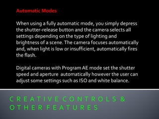 C R E A T I V E C O N T R O L S &
O T H E R F E A T U R E S
Automatic Modes
When using a fully automatic mode, you simply depress
the shutter-release button and the camera selects all
settings depending on the type of lighting and
brightness of a scene.The camera focuses automatically
and, when light is low or insufficient, automatically fires
the flash.
Digital cameras with Program AE mode set the shutter
speed and aperture automatically however the user can
adjust some settings such as ISO and white balance.
 