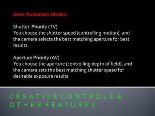 C R E A T I V E C O N T R O L S &
O T H E R F E A T U R E S
Semi-Automatic Modes:
Shutter Priority (TV)
You choose the shutter speed (controlling motion), and
the camera selects the best matching aperture for best
results.
Aperture Priority (AV)
You choose the aperture (controlling depth of field), and
the camera sets the best matching shutter speed for
desirable exposure results
 