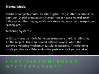 C R E A T I V E C O N T R O L S &
O T H E R F E A T U R E S
Manual Mode:
You have complete control by selecting both the shutter speed and the
aperture. Digital cameras with manual modes have a manual assist
indicator, or other means, which indicates whether or not the exposure
is adequate.
Metering Systems
A digi cam uses built-in light meters to measure the light reflecting
off the subject. There are several different ways in which the
camera’s metering mechanism calculates exposure. The metering
mode you choose will depend on the particular shot you are taking.
 