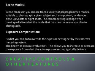 C R E A T I V E C O N T R O L S &
O T H E R F E A T U R E S
Scene Modes:
Scene modes let you choose from a variety of preprogrammed modes
suitable to photograph a given subject such as a portrait, landscape,
close-up Sports or night shots.The camera settings change when
moving a dial to select the mode that matches the scene you plan to
photograph.
Exposure Compensation:
Is what you can do to override the exposure setting set by the camera’s
metering system.
also known as exposure value (EV). This allows you to increase or decrease
the exposure from what the auto exposure setting typically delivers.
 