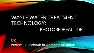 WASTE WATER TREATMENT
TECHNOLOGY:
PHOTOBIOREACTOR
By:
Norezatul Shahirah bt Ahmad Zamanhuri
 