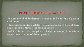  Another method of development is observed in the building of glass or
plastic plates.
 Plates with various technical designs are placed on top of the small layer
of suspension that provides the best light source.
 Additionally, the less complicated design as compared to tubular
reactors permits the use of cheaper plastics.
 