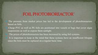  The pressure from market prices has led to the development of photobioreactors
based on foils.
 Cheap PVC as well as PE foils are positioned into vessels or bags that cover algae
suspensions as well as expose them sunlight.
 The prices of photobioreactors has been increased by using foil systems.
 It is important to keep in the mind that these systems have an insufficient lifespan
since the foils must be replaced on a regular basic time.
 