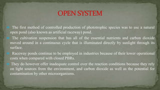  The first method of controlled production of phototrophic species was to use a natural
open pond (also known as artificial raceway) pond.
 The cultivation suspension that has all of the essential nutrients and carbon dioxide
moved around in a continuous cycle that is illuminated directly by sunlight through its
surface.
 Raceway ponds continue to be employed in industries because of their lower operational
costs when compared with closed PBRs.
 They do however offer inadequate control over the reaction conditions because they rely
on light sources from the environment, and carbon dioxide as well as the potential for
contamination by other microorganisms.
 