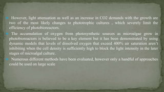  However, light attenuation as well as an increase in CO2 demands with the growth are
two of the most likely changes to phototrophic cultures , which severely limit the
efficiency of photobioreactors.
 The accumulation of oxygen from photosynthetic sources as microalgae grow in
photobioreactors is believed to be a key element but it has been demonstrated by using
dynamic models that levels of dissolved oxygen that exceed 400% air saturation aren’t
inhibiting when the cell density is sufficiently high to block the light intensity in the later
stages of microalgal culture.
 Numerous different methods have been evaluated, however only a handful of approaches
could be used on large scale
 