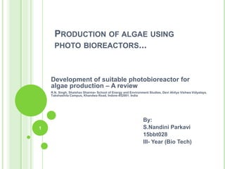 PRODUCTION OF ALGAE USING
PHOTO BIOREACTORS...
Development of suitable photobioreactor for
algae production – A review
R.N. Singh, Shaishav Sharma∗ School of Energy and Environment Studies, Devi Ahilya Vishwa Vidyalaya,
Takshashila Campus, Khandwa Road, Indore-452001, India
By:
S.Nandini Parkavi
15bbt028
III- Year (Bio Tech)
1
 