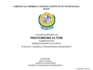 SARDAR VALLABHBHAI NATIONAL INSTITUTE OF TECHNOLOGY,
SURAT
A SEMINAR REPORT ON
PHOTOBIOREACTOR
SUBMITTED BY
DARSHAN RAJPUT (U14CH077)
B.TECH.IV, CHEMICAL ENGINEERING DEPARTMENT
GUIDED BY
DR.G.C.JADEJA
ASSISTANT PROFESSOR
CHEMICAL ENGINEERING DEPARTMENT
© Copyrights Reserved
 