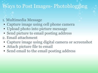 Ways to Post Images- Photoblogging
1. Multimedia Message
? Capture image using cell phone camera
? Upload photo into picture message
? Send picture to email posting address
2. Email attachment
? Capture image using digital camera or screenshot
? Attach picture file to email
? Send email to the email posting address
 