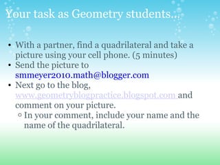 Your task as Geometry students...
? With a partner, find a quadrilateral and take a
picture using your cell phone. (5 minutes)
? Send the picture to
smmeyer2010.math@blogger.com
? Next go to the blog,
www.geometryblogpractice.blogspot.com and
comment on your picture.
o In your comment, include your name and the
name of the quadrilateral.
 