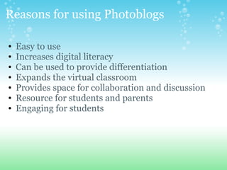 Reasons for using Photoblogs
? Easy to use
? Increases digital literacy
? Can be used to provide differentiation
? Expands the virtual classroom
? Provides space for collaboration and discussion
? Resource for students and parents
? Engaging for students
 