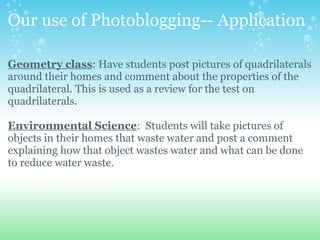Our use of Photoblogging-- Application
Geometry class: Have students post pictures of quadrilaterals
around their homes and comment about the properties of the
quadrilateral. This is used as a review for the test on
quadrilaterals.
Environmental Science: Students will take pictures of
objects in their homes that waste water and post a comment
explaining how that object wastes water and what can be done
to reduce water waste.
 