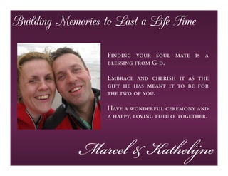 Building Memories to Last a Life Time

                   Finding your soul mate is a
                   blessing from G-d.

                   Embrace and cherish it as the
                   gift he has meant it to be for
                   the two of you.

                   Have a wonderful ceremony and
                   a happy, loving future together.




             Marcel & Kathelijne
 