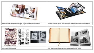PhotoBook Printed through: MyPublisher or Walmart Photo Album: print and place in a book/binder with sleeves 
Create a Photo Zine Use a Book and paste your pictures in the book 
