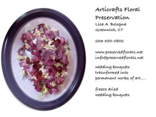 Articrafts Floral
Preservation
Lisa A. Bologna
Greenwich, CT

203-550-0802

www.preservedflorals.net
info@preservedflorals.net

wedding bouquets
trasnformed into
permanent works of art....

freeze dried
wedding bouquets
 