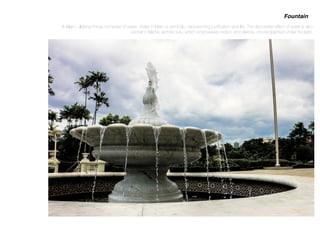 In Islam, all living things comprise of water. Water in Islam is symbolic, representing puriﬁcation and life. The decorative effect of water is also
central to Islamic architecture, which emphasises motion and silence, choreographed under the light.
Fountain
 