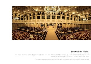 View from The Throne
The throne, also known as the’ SInggahsana’, is located at the crest of the second half of the Balairung. It is the most important part of the entire
wing and is the seating place of the King and Queen during ofﬁcial events.
The seating arrangements that face it can hold up to 2000 guests and 1000 guests for a state banquet.
 