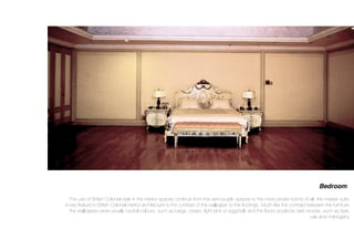 Bedroom
The use of British Colonial style in the interior spaces continue from the semi-public spaces to the most private rooms of all- the master suite.
A key feature in British Colonial interior architecture is the contrast of the wallpaper to the ﬂoorings. Much like the contrast between the furniture,
the wallpapers were usually neutral colours, such as beige, cream, light pink or eggshell, and the ﬂoors would be dark woods, such as teak,
oak and mahogany.
 