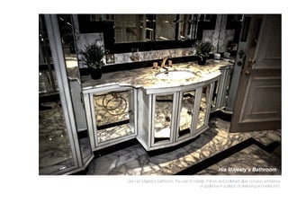 His Majesty’s Bathroom
Like Her Majesty’s bathroom, the use of marble, mirrors and polished silver conveys ambience
of opulence in a place of cleansing and reﬂection.
 