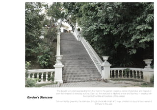 Garden’s Staircase
The elegant ivory staircase leading from the foyer to the garden creates a sense of grandeur and majesty in
even the simplest of everyday actions. Even so, the staircase is relatively simple and low-key, in keeping with
the royal but humble atmosphere of the palace.
Surrounded by greenery, the staircase, though physically broad and large, creates a subconscious sense of
intimacy to the user.
 