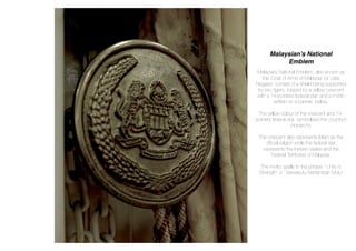 Malaysian’s National
Emblem
Malaysia’s National Emblem, also known as
the ‘Coat of Arms of Malaysia’ (or ‘Jata
Negara’) consist of a shield being supported
by two tigers, topped by a yellow crescent
with a 14-pointed ‘federal star’ and a motto
written on a banner, below.
The yellow colour of the crescent and 14-
pointed federal star, symbolised the country’s
monarchy.
The crescent also represents Islam as the
ofﬁcial religion while the federal star
represents the thirteen states and the
Federal Territories of Malaysia.
The motto spells to the phrase “ Unity is
Strength’ or ‘ Bersekutu Bertambah Mutu’
 