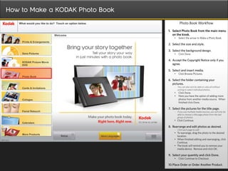 How to Make a KODAK Photo Book
                                           Photo Book Workflow

                                 1. Select Photo Book from the main menu
                                    on the kiosk.
                                     •    Select the arrow to Make a Photo Book.

                                 2. Select the size and style.

                                 3. Select the background design.
                                     •    Click Done.

                                 4. Accept the Copyright Notice only if you
                                    agree.

                                 5. Select and insert media.
                                     •    Click Browse Pictures.

                                 6. Select the folder containing your
                                    pictures.
                                     - You can also sort by date or view all without
                                         sorting to select individual photos.
                                     •    Click Done.
                                     •    Here you have the option of adding more
                                          photos from another media source. When
                                          finished click Done.

                                 7. Select the pictures for the title page.
                                     - If you use multiple media sources, you will only be
                                         able to choose a title page photo from the last
                                         group of photos.
                                     • Click Continue.

                                 8. Rearrange and edit photos as desired.
                                     - Click each page to edit.
                                     • To rearrange, drag the photo to the desired
                                       location.
                                     • When finished editing and rearranging, click
                                       Continue.
                                     • The kiosk will remind you to remove your
                                       media device. Remove and click OK.

                                 9. Select your quantity and click Done.
                                     •    Click Continue to Checkout.

                                 10.Place Order or Order Another Product.
 