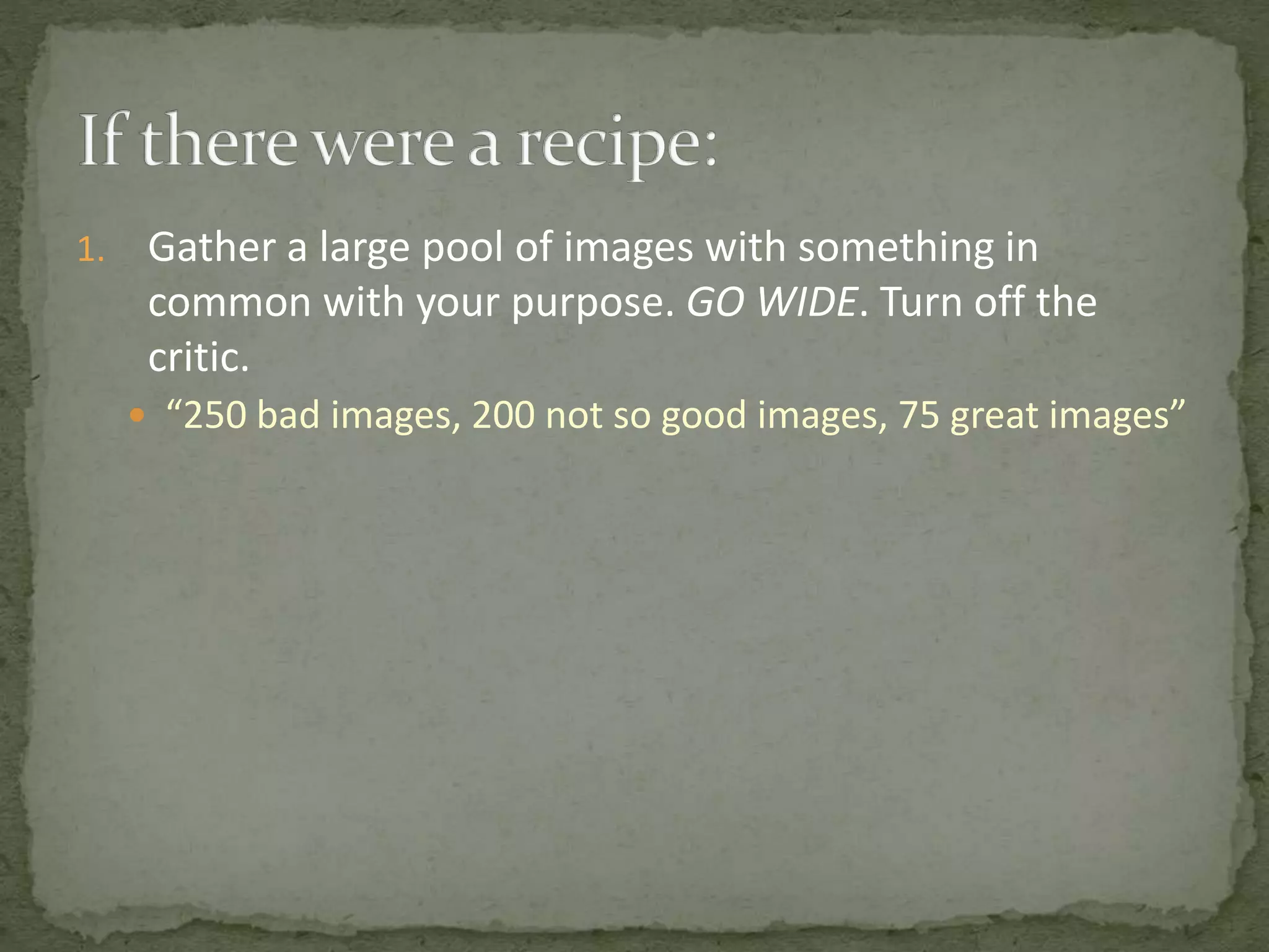 1. Gather a large pool of images with something in
common with your purpose. GO WIDE. Turn off the
critic.
 “250 bad images, 200 not so good images, 75 great images”
 