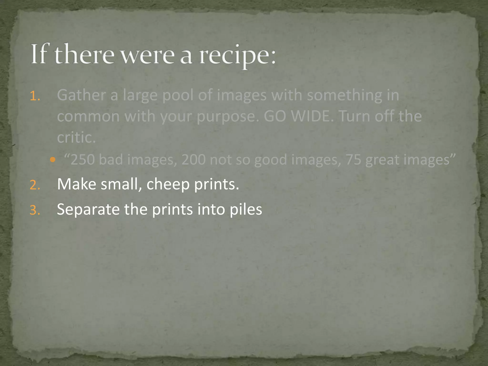 1. Gather a large pool of images with something in
common with your purpose. GO WIDE. Turn off the
critic.
 “250 bad images, 200 not so good images, 75 great images”
2. Make small, cheep prints.
3. Separate the prints into piles
 
