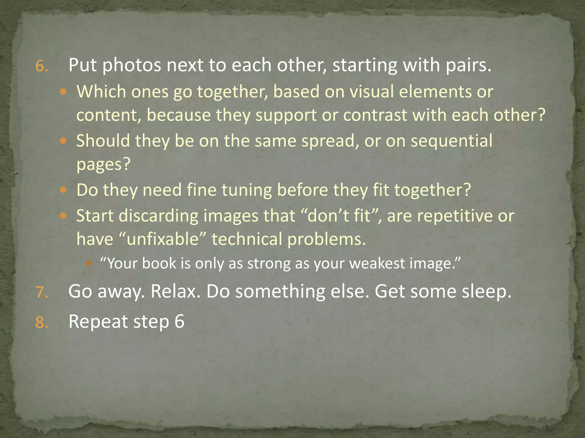 6. Put photos next to each other, starting with pairs.
 Which ones go together, based on visual elements or
content, because they support or contrast with each other?
 Should they be on the same spread, or on sequential
pages?
 Do they need fine tuning before they fit together?
 Start discarding images that “don’t fit”, are repetitive or
have “unfixable” technical problems.
 “Your book is only as strong as your weakest image.”
7. Go away. Relax. Do something else. Get some sleep.
8. Repeat step 6
 