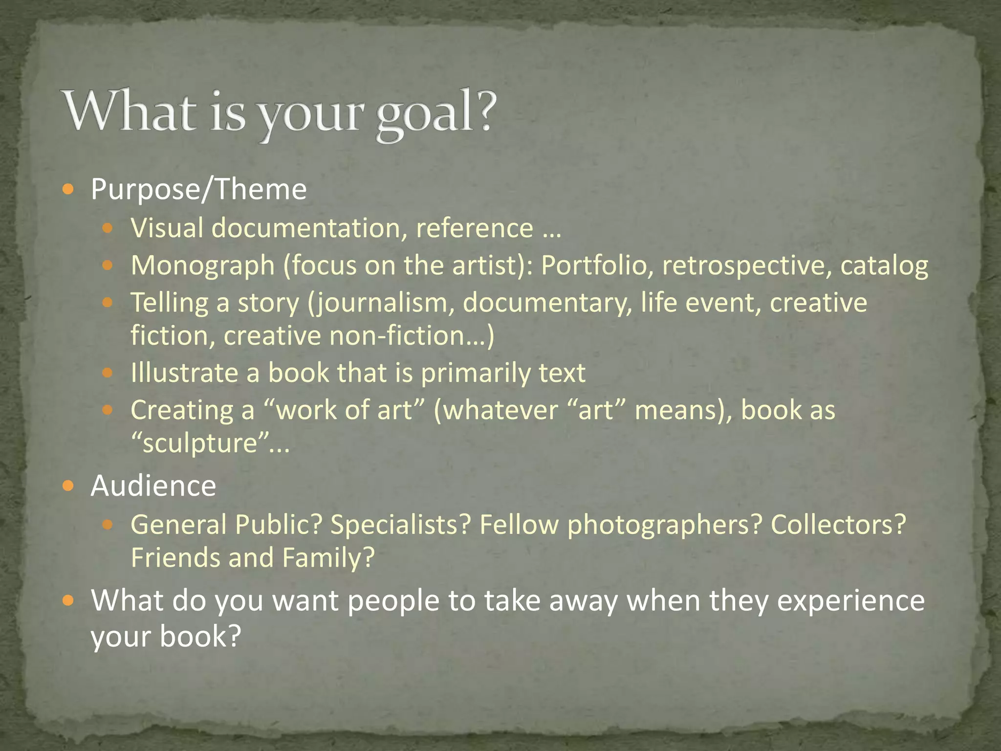  Purpose/Theme
 Visual documentation, reference …
 Monograph (focus on the artist): Portfolio, retrospective, catalog
 Telling a story (journalism, documentary, life event, creative
fiction, creative non-fiction…)
 Illustrate a book that is primarily text
 Creating a “work of art” (whatever “art” means), book as
“sculpture”...
 Audience
 General Public? Specialists? Fellow photographers? Collectors?
Friends and Family?
 What do you want people to take away when they experience
your book?
 