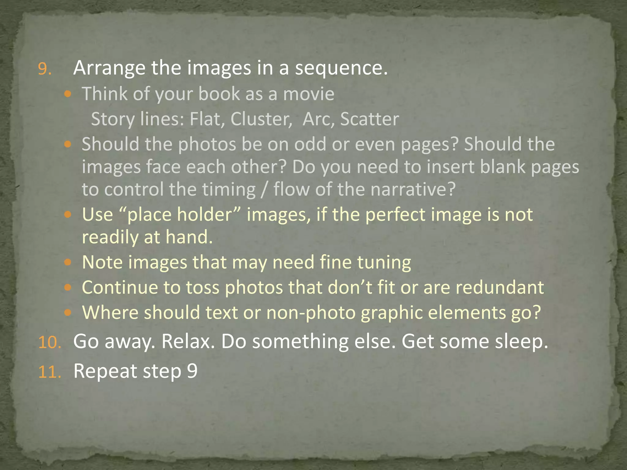 9. Arrange the images in a sequence.
 Think of your book as a movie
Story lines: Flat, Cluster, Arc, Scatter
 Should the photos be on odd or even pages? Should the
images face each other? Do you need to insert blank pages
to control the timing / flow of the narrative?
 Use “place holder” images, if the perfect image is not
readily at hand.
 Note images that may need fine tuning
 Continue to toss photos that don’t fit or are redundant
 Where should text or non-photo graphic elements go?
10. Go away. Relax. Do something else. Get some sleep.
11. Repeat step 9
 