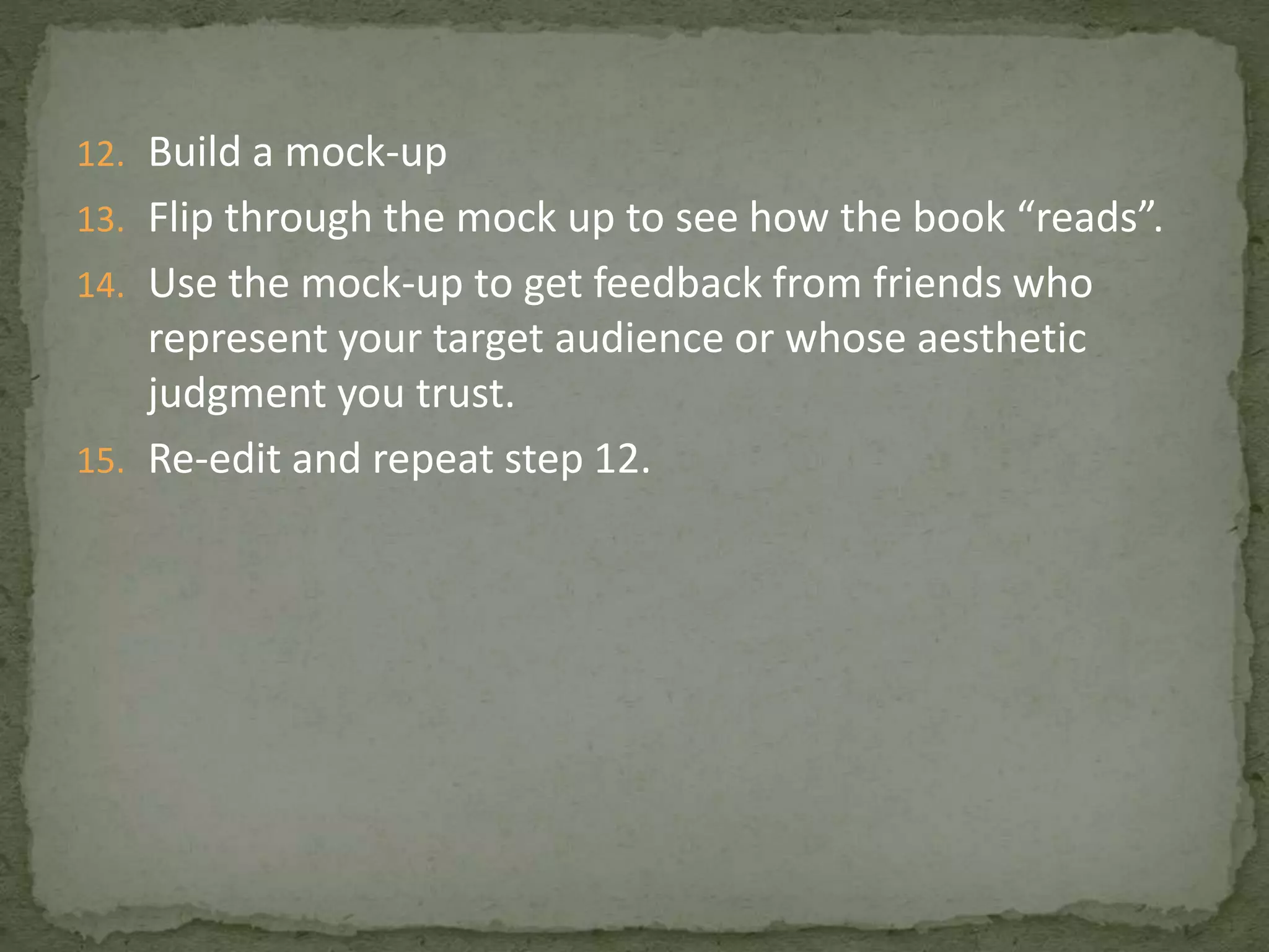 12. Build a mock-up
13. Flip through the mock up to see how the book “reads”.
14. Use the mock-up to get feedback from friends who
represent your target audience or whose aesthetic
judgment you trust.
15. Re-edit and repeat step 12.
 