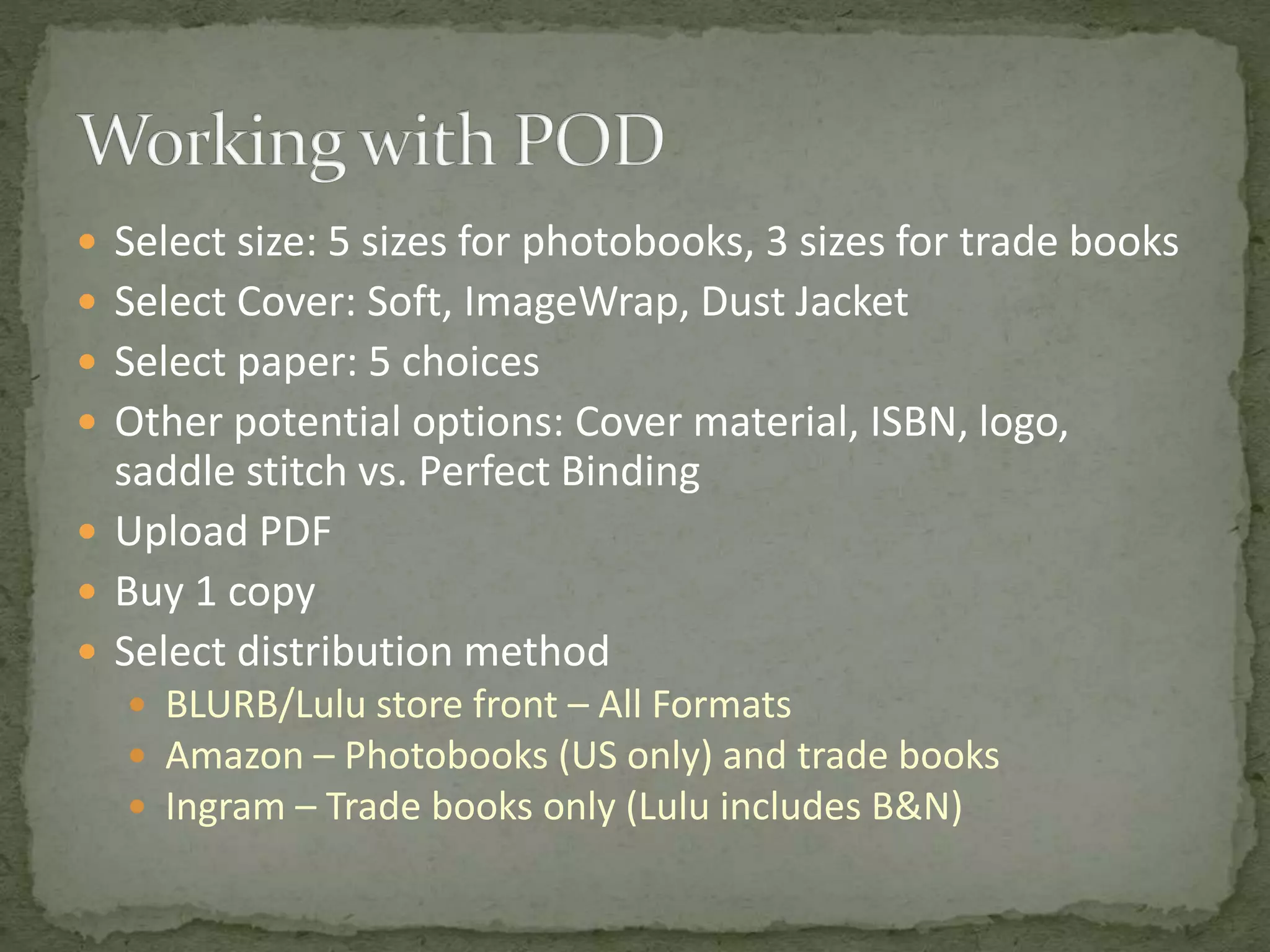  Select size: 5 sizes for photobooks, 3 sizes for trade books
 Select Cover: Soft, ImageWrap, Dust Jacket
 Select paper: 5 choices
 Other potential options: Cover material, ISBN, logo,
saddle stitch vs. Perfect Binding
 Upload PDF
 Buy 1 copy
 Select distribution method
 BLURB/Lulu store front – All Formats
 Amazon – Photobooks (US only) and trade books
 Ingram – Trade books only (Lulu includes B&N)
 