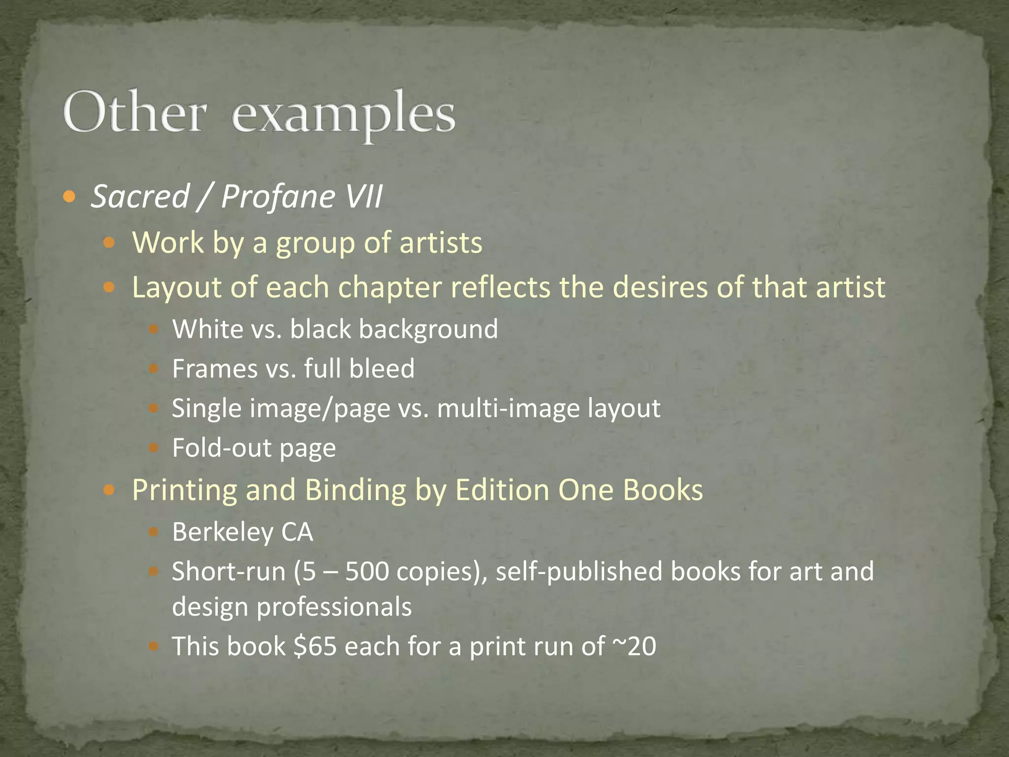  Sacred / Profane VII
 Work by a group of artists
 Layout of each chapter reflects the desires of that artist
 White vs. black background
 Frames vs. full bleed
 Single image/page vs. multi-image layout
 Fold-out page
 Printing and Binding by Edition One Books
 Berkeley CA
 Short-run (5 – 500 copies), self-published books for art and
design professionals
 This book $65 each for a print run of ~20
 