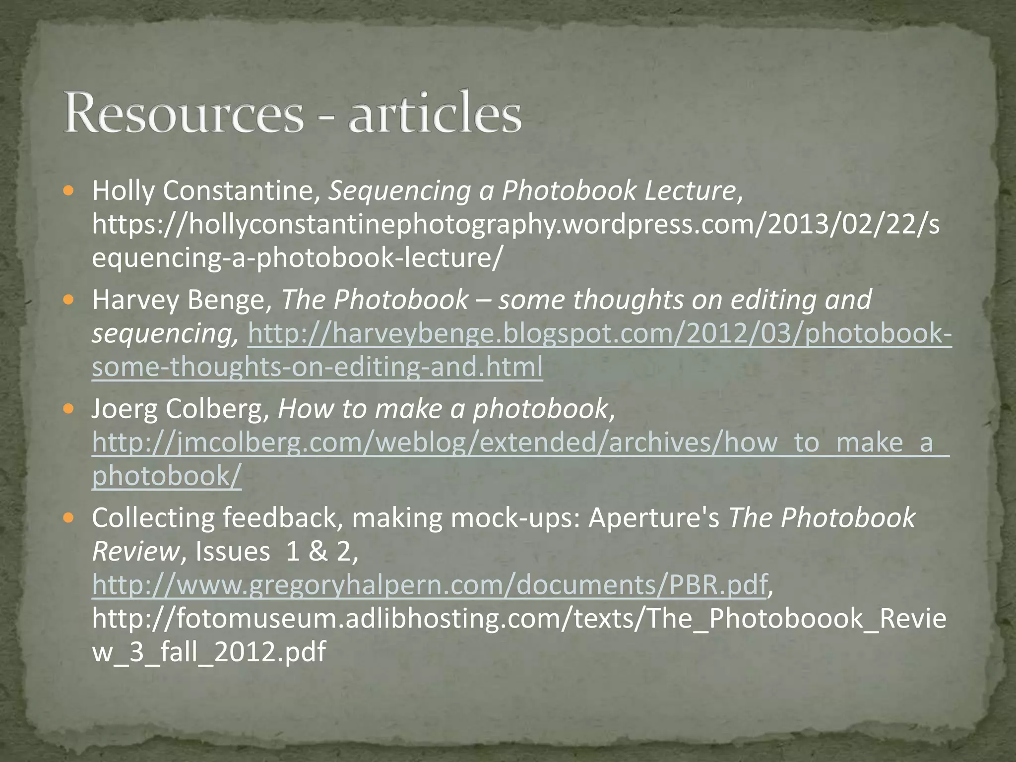  Holly Constantine, Sequencing a Photobook Lecture,
https://hollyconstantinephotography.wordpress.com/2013/02/22/s
equencing-a-photobook-lecture/
 Harvey Benge, The Photobook – some thoughts on editing and
sequencing, http://harveybenge.blogspot.com/2012/03/photobook-
some-thoughts-on-editing-and.html
 Joerg Colberg, How to make a photobook,
http://jmcolberg.com/weblog/extended/archives/how_to_make_a_
photobook/
 Collecting feedback, making mock-ups: Aperture's The Photobook
Review, Issues 1 & 2,
http://www.gregoryhalpern.com/documents/PBR.pdf,
http://fotomuseum.adlibhosting.com/texts/The_Photoboook_Revie
w_3_fall_2012.pdf
 