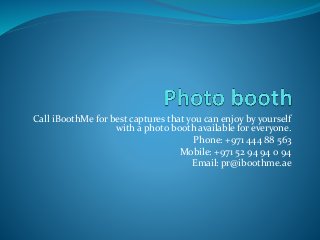 Call iBoothMe for best captures that you can enjoy by yourself
with a photo booth available for everyone.
Phone: +971 444 88 563
Mobile: +971 52 94 94 0 94
Email: pr@iboothme.ae
 