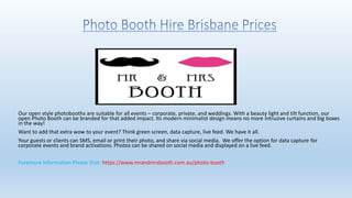 Our open style photobooths are suitable for all events – corporate, private, and weddings. With a beauty light and tilt function, our
open Photo Booth can be branded for that added impact. Its modern minimalist design means no more intrusive curtains and big boxes
in the way!
Want to add that extra wow to your event? Think green screen, data capture, live feed. We have it all.
Your guests or clients can SMS, email or print their photo, and share via social media. We offer the option for data capture for
corporate events and brand activations. Photos can be shared on social media and displayed on a live feed.
Foremore Information Please Visit: https://www.mrandmrsbooth.com.au/photo-booth
 