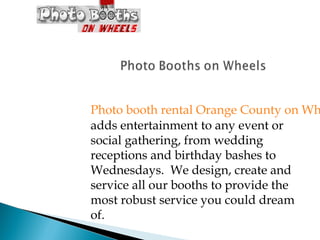 Photo booth rental Orange County on Wh
adds entertainment to any event or
social gathering, from wedding
receptions and birthday bashes to
Wednesdays. We design, create and
service all our booths to provide the
most robust service you could dream
of.
 