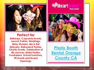 Photo Booth
Rental Orange
County CA
Perfect for
Birthdays, Corporate Events,
Launch Parties, Weddings,
Baby Showers, Bar & Bat
Mitzvahs, Retirement Parties,
Charity Events, Celebration of
life services, Bridal Parties,
Fundraisers, School functions,
PR Events and Grand
Openings.
 