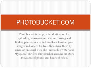 Photobucket is the premier destination for
uploading, downloading, sharing, linking and
finding photos, videos and graphics. Host all your
images and videos for free, then share them by
email or on social sites like Facebook,Twitter and
MySpace.Your free Photobucket account can store
thousands of photos and hours of video.
PHOTOBUCKET.COM
 