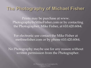 The Photography of Michael FisherPrints may be purchase at www. PhotographybyMikeFisher.com or by contacting the Photographer, Mike Fisher, at 610.420.6064.For electronic use contact the Mike Fisher at me@mefisher.com or by phone 610.420.6064. No Photography maybe use for any reason without written permission from the Photographer.All Photographs are Copyrighted By Michael Fisher