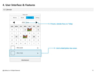 4. User Interface & Features
 B. Calendar


                                              Status bar

                       Albums           Month              Calendar         Setting



                       ◀                    2011. June                      ▶         If touch, calendar focus on 'Today'
                 SUN      MON       TUE         WED         THU       FRI      SAT


                  30       31          1          2          3        4         5

                  6         7          8          9          10       11        12


                  13       14          15
                                                16           17       18        19


                  20       21          22        23          24       25        26


                  27       28          29        30          1        2         3



                                PM 15:30                                      >               Link to detail photo view screen


                                PM 17:30                                      >

                                            Advertisement




@CultStory Inc. All Rights Reserved.                                                                                             10
 