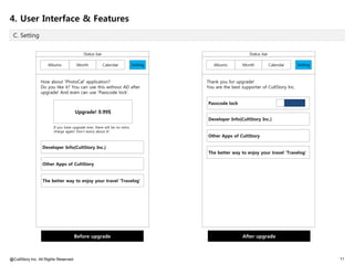 4. User Interface & Features
 C. Setting


                                           Status bar                                                     Status bar

                     Albums            Month            Calendar           Setting      Albums        Month            Calendar     Setting



                 How about 'PhotoCal' application?                                   Thank you for upgrade!
                 Do you like it? You can use this without AD after                   You are the best supporter of CultStory Inc.
                 upgrade! And even can use 'Passcode lock'.

                                                                                     Passcode lock
                                       Upgrade! 0.99$
                                                                                     Developer Info(CultStory Inc.)
                        If you have upgrade ever, there will be no extra
                        charge again! Don't worry about it!
                                                                                     Other Apps of CultStory

                  Developer Info(CultStory Inc.)
                                                                                     The better way to enjoy your travel 'Travelog'

                  Other Apps of CultStory


                  The better way to enjoy your travel 'Travelog'




                                    Before upgrade                                                    After upgrade



@CultStory Inc. All Rights Reserved.                                                                                                          11
 