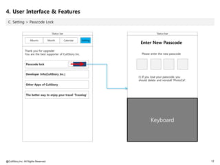 4. User Interface & Features
 C. Setting > Passcode Lock


                                         Status bar                                      Status bar

                     Albums            Month          Calendar   Setting
                                                                            Enter New Passcode
                Thank you for upgrade!
                You are the best supporter of CultStory Inc.                 Please enter the new passcode


                 Passcode lock


                 Developer Info(CultStory Inc.)
                                                                           (!) If you lose your passcode, you
                                                                           should delete and reinstall 'PhotoCal'.
                 Other Apps of CultStory


                 The better way to enjoy your travel 'Travelog'




                                                                                    Keyboard




@CultStory Inc. All Rights Reserved.                                                                                 12
 