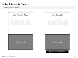 4. User Interface & Features
 C. Setting > Passcode Lock


                                         Status bar                          Status bar


                          Enter Passcode Again                       Enter Passcode
                                                                     Passcodes do not match.
                   Please enter the new passcode one more time           Please try again




                                       Keyboard                          Keyboard



                                                                 If the passcodes doesn't match



@CultStory Inc. All Rights Reserved.                                                              13
 