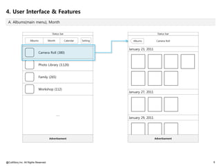 4. User Interface & Features
 A. Albums(main menu), Month


                                         Status bar                                             Status bar

                     Albums            Month          Calendar   Setting      Albums           Camera Roll


                                                                           January 23, 2011
                            Camera Roll (380)


                            Photo Library (3,126)


                            Family (265)


                            Workshop (112)
                                                                           January 27, 2011




                                               ……
                                                                           January 29, 2011




                                       Advertisement                                          Advertisement




@CultStory Inc. All Rights Reserved.                                                                          6
 